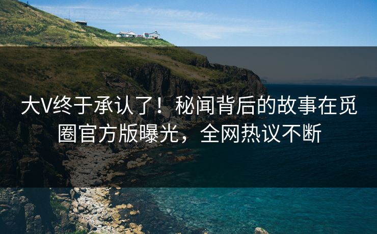 大V终于承认了！秘闻背后的故事在觅圈官方版曝光，全网热议不断