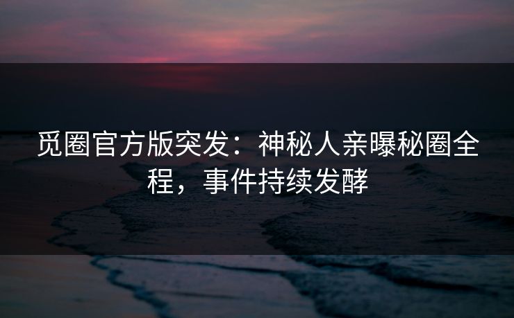 觅圈官方版突发：神秘人亲曝秘圈全程，事件持续发酵