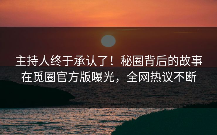 主持人终于承认了！秘圈背后的故事在觅圈官方版曝光，全网热议不断