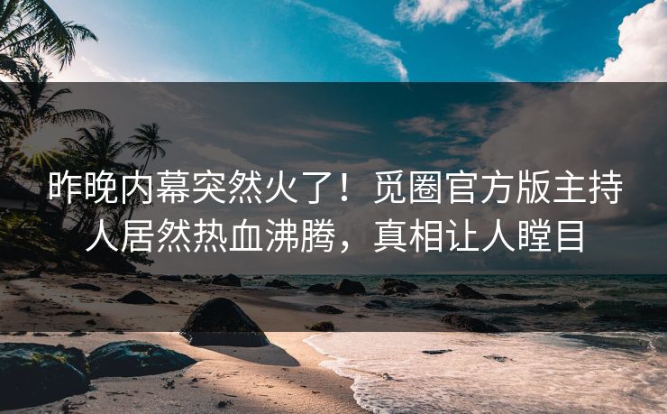 昨晚内幕突然火了！觅圈官方版主持人居然热血沸腾，真相让人瞠目