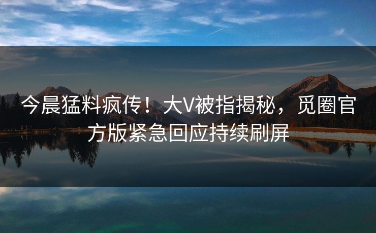 今晨猛料疯传！大V被指揭秘，觅圈官方版紧急回应持续刷屏