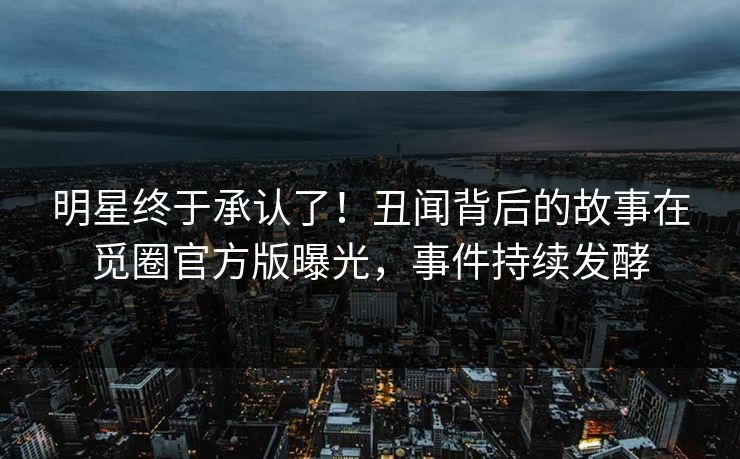 明星终于承认了！丑闻背后的故事在觅圈官方版曝光，事件持续发酵
