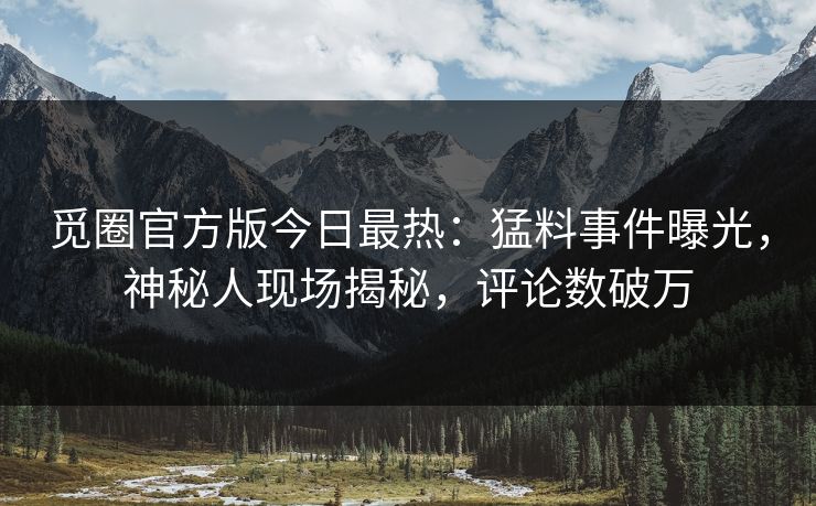 觅圈官方版今日最热：猛料事件曝光，神秘人现场揭秘，评论数破万