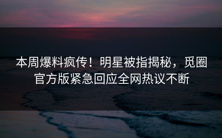 本周爆料疯传！明星被指揭秘，觅圈官方版紧急回应全网热议不断