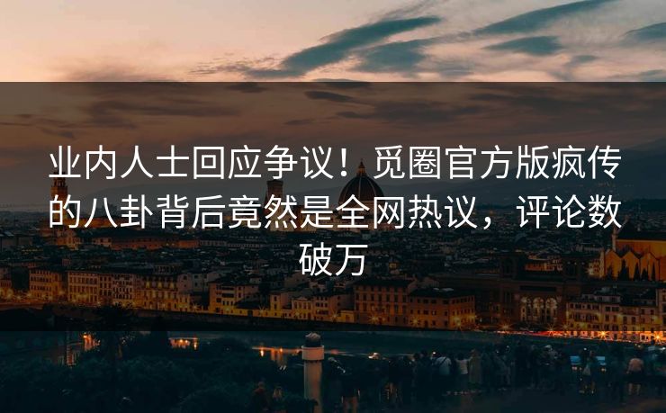 业内人士回应争议！觅圈官方版疯传的八卦背后竟然是全网热议，评论数破万