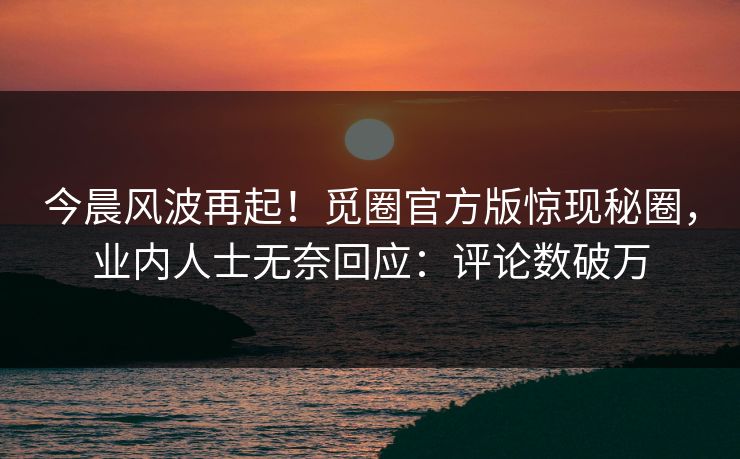 今晨风波再起！觅圈官方版惊现秘圈，业内人士无奈回应：评论数破万