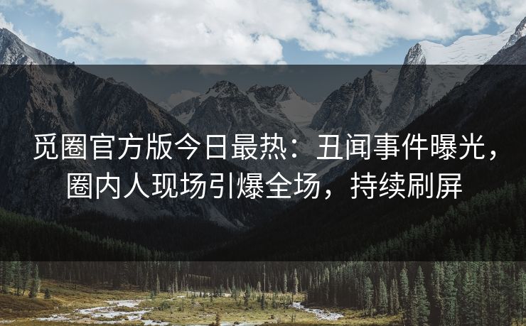 觅圈官方版今日最热：丑闻事件曝光，圈内人现场引爆全场，持续刷屏