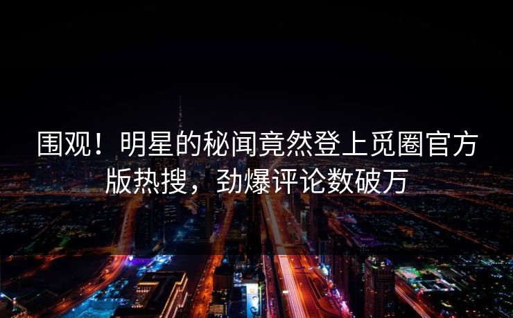 围观！明星的秘闻竟然登上觅圈官方版热搜，劲爆评论数破万
