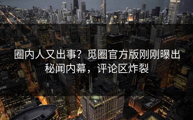 圈内人又出事？觅圈官方版刚刚曝出秘闻内幕，评论区炸裂