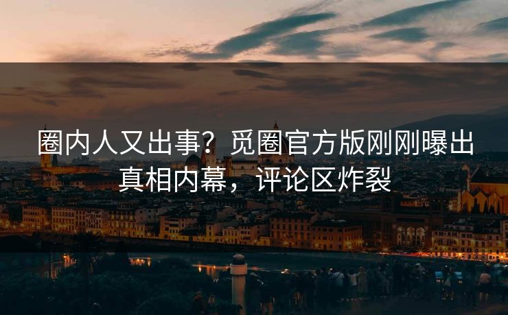 圈内人又出事？觅圈官方版刚刚曝出真相内幕，评论区炸裂