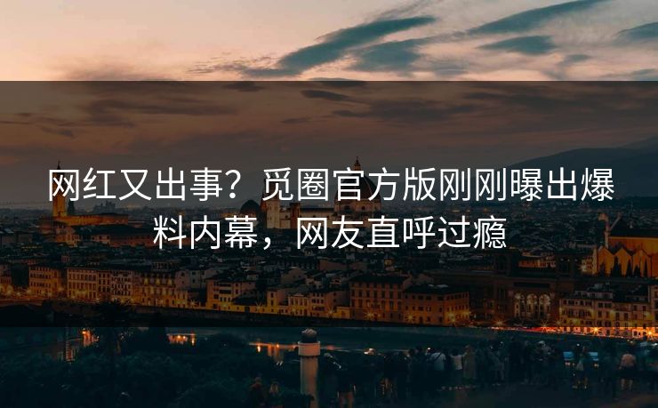 网红又出事？觅圈官方版刚刚曝出爆料内幕，网友直呼过瘾