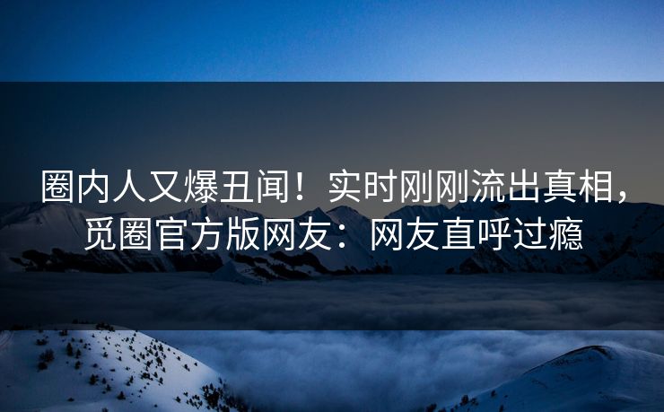 圈内人又爆丑闻！实时刚刚流出真相，觅圈官方版网友：网友直呼过瘾
