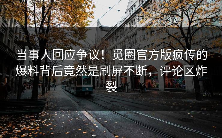 当事人回应争议！觅圈官方版疯传的爆料背后竟然是刷屏不断，评论区炸裂