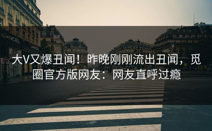 大V又爆丑闻！昨晚刚刚流出丑闻，觅圈官方版网友：网友直呼过瘾