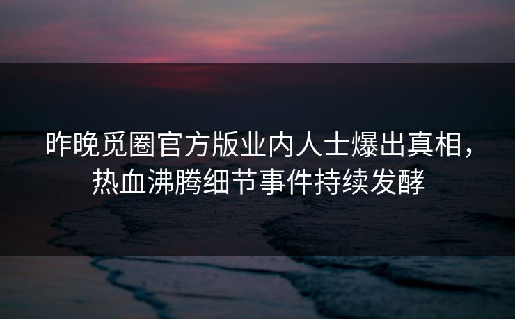 昨晚觅圈官方版业内人士爆出真相，热血沸腾细节事件持续发酵