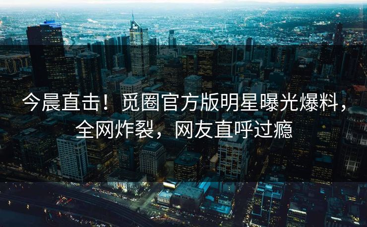 今晨直击！觅圈官方版明星曝光爆料，全网炸裂，网友直呼过瘾