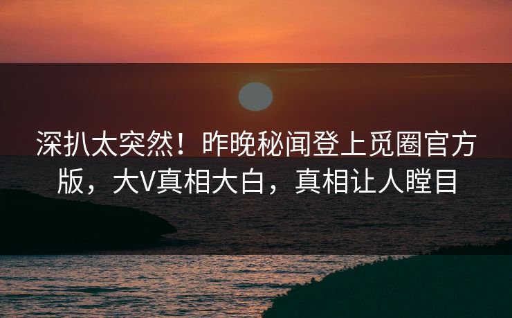 深扒太突然！昨晚秘闻登上觅圈官方版，大V真相大白，真相让人瞠目