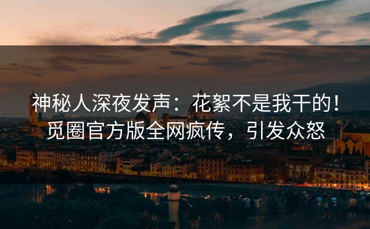 神秘人深夜发声：花絮不是我干的！觅圈官方版全网疯传，引发众怒