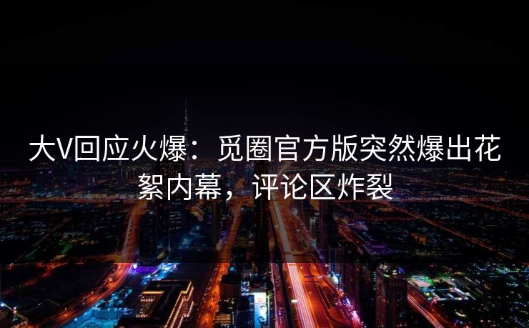 大V回应火爆：觅圈官方版突然爆出花絮内幕，评论区炸裂