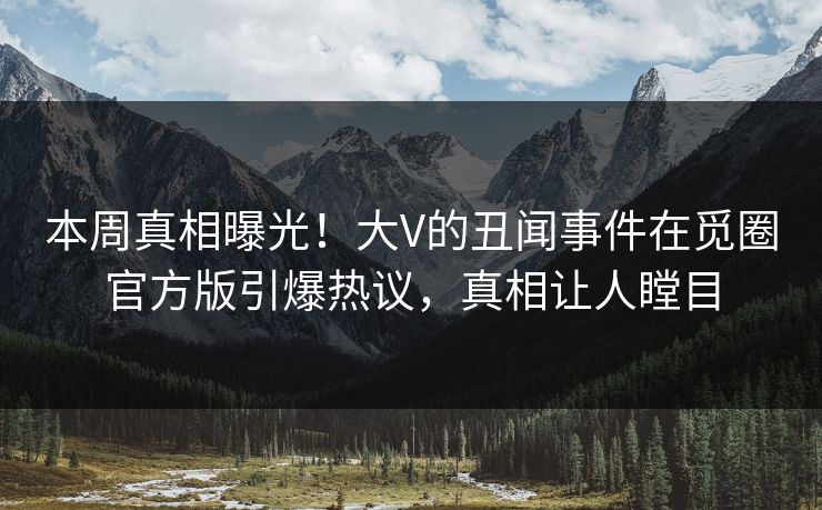 本周真相曝光！大V的丑闻事件在觅圈官方版引爆热议，真相让人瞠目