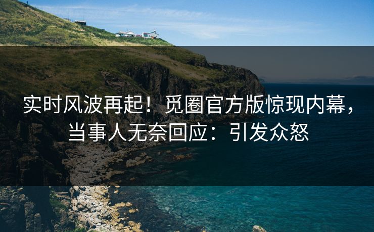 实时风波再起！觅圈官方版惊现内幕，当事人无奈回应：引发众怒