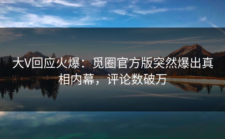 大V回应火爆：觅圈官方版突然爆出真相内幕，评论数破万