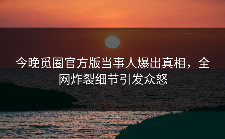 今晚觅圈官方版当事人爆出真相，全网炸裂细节引发众怒