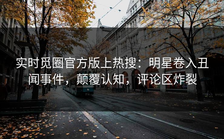 实时觅圈官方版上热搜：明星卷入丑闻事件，颠覆认知，评论区炸裂