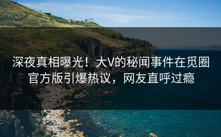 深夜真相曝光！大V的秘闻事件在觅圈官方版引爆热议，网友直呼过瘾