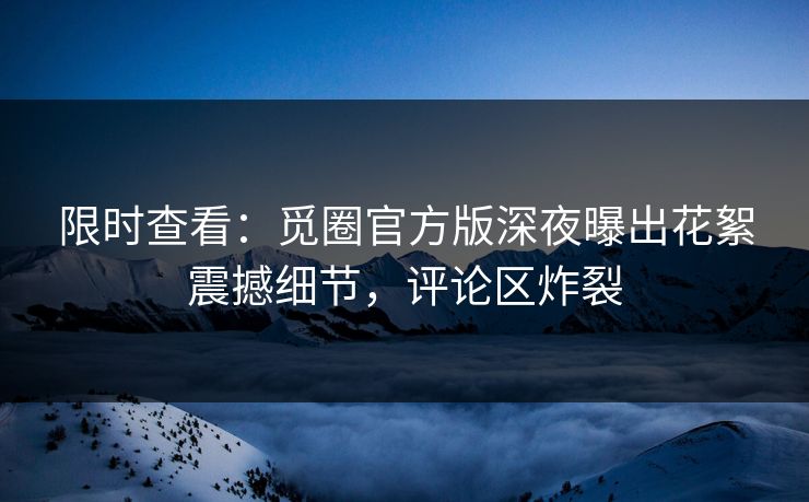 限时查看：觅圈官方版深夜曝出花絮震撼细节，评论区炸裂