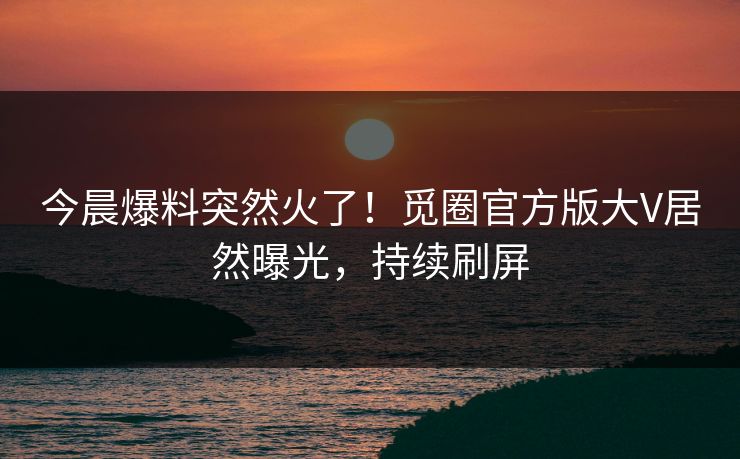 今晨爆料突然火了！觅圈官方版大V居然曝光，持续刷屏