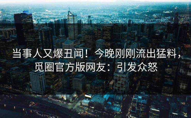 当事人又爆丑闻！今晚刚刚流出猛料，觅圈官方版网友：引发众怒