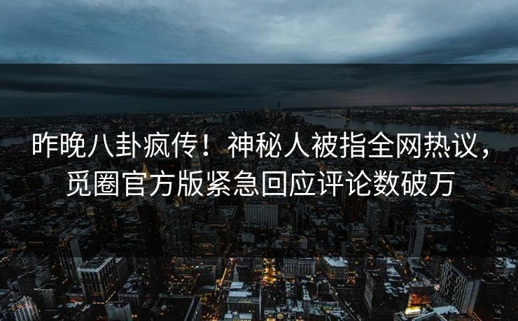 昨晚八卦疯传！神秘人被指全网热议，觅圈官方版紧急回应评论数破万
