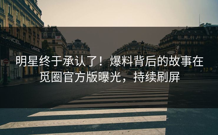 明星终于承认了！爆料背后的故事在觅圈官方版曝光，持续刷屏