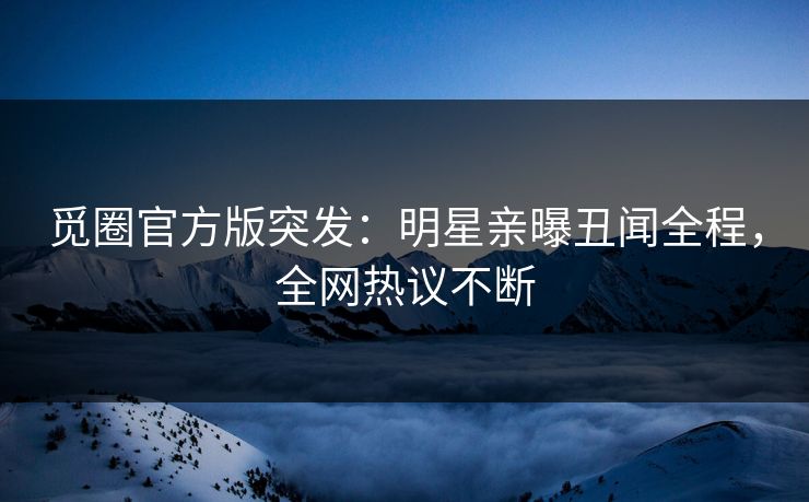 觅圈官方版突发：明星亲曝丑闻全程，全网热议不断