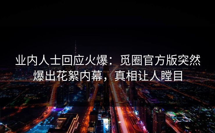 业内人士回应火爆：觅圈官方版突然爆出花絮内幕，真相让人瞠目