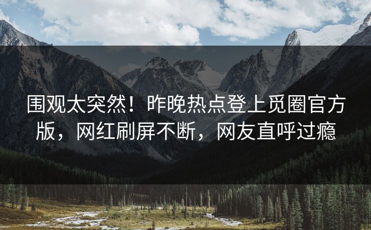 围观太突然！昨晚热点登上觅圈官方版，网红刷屏不断，网友直呼过瘾