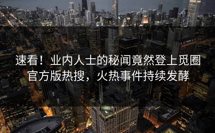 速看！业内人士的秘闻竟然登上觅圈官方版热搜，火热事件持续发酵