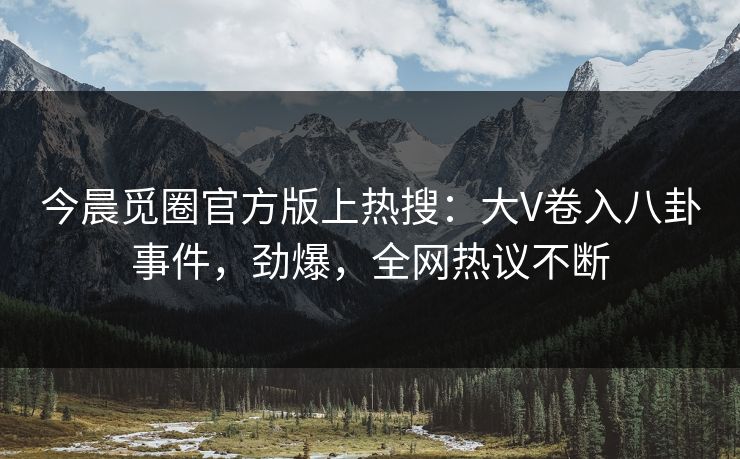 今晨觅圈官方版上热搜：大V卷入八卦事件，劲爆，全网热议不断