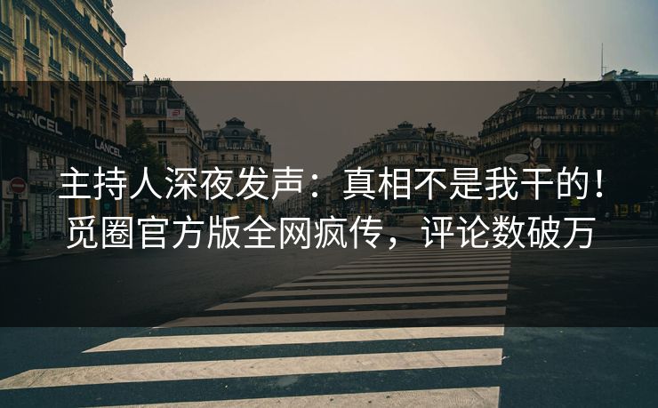 主持人深夜发声：真相不是我干的！觅圈官方版全网疯传，评论数破万