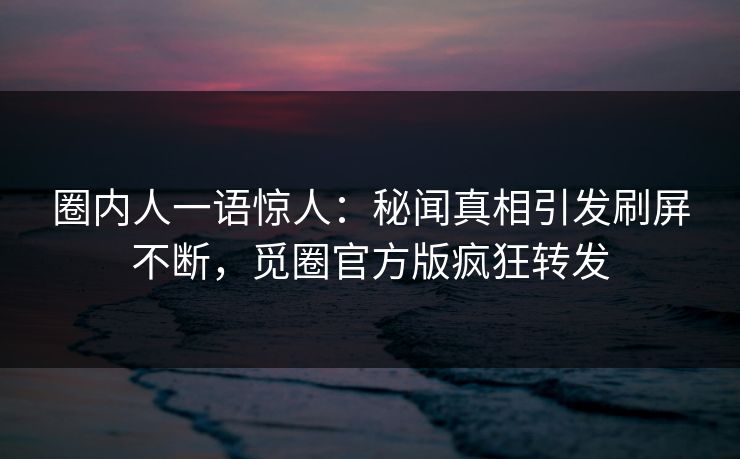 圈内人一语惊人：秘闻真相引发刷屏不断，觅圈官方版疯狂转发