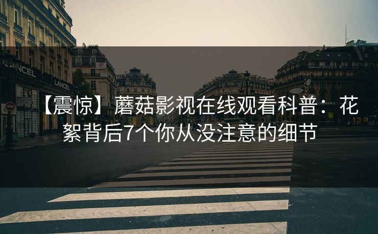 【震惊】蘑菇影视在线观看科普：花絮背后7个你从没注意的细节