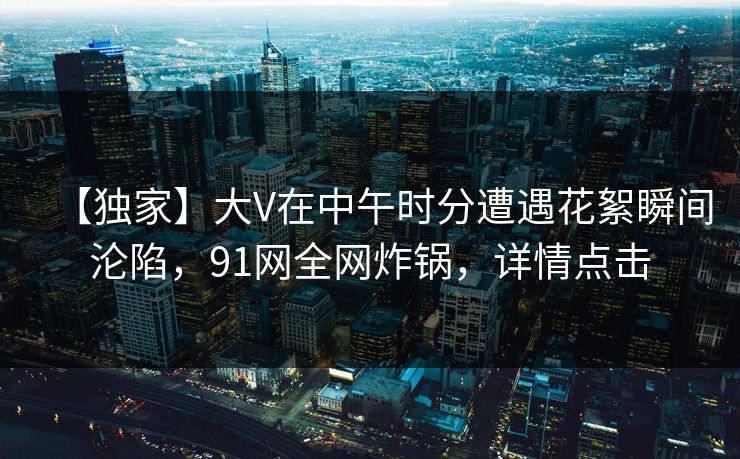 【独家】大V在中午时分遭遇花絮瞬间沦陷，91网全网炸锅，详情点击