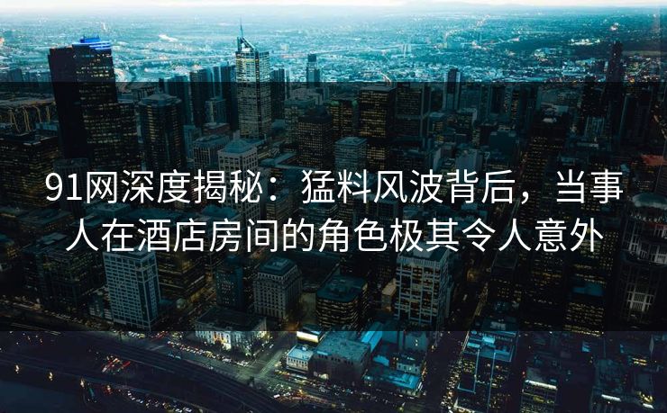 91网深度揭秘：猛料风波背后，当事人在酒店房间的角色极其令人意外