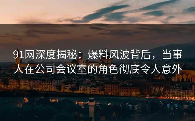 91网深度揭秘：爆料风波背后，当事人在公司会议室的角色彻底令人意外