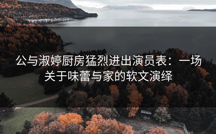 公与淑婷厨房猛烈进出演员表：一场关于味蕾与家的软文演绎