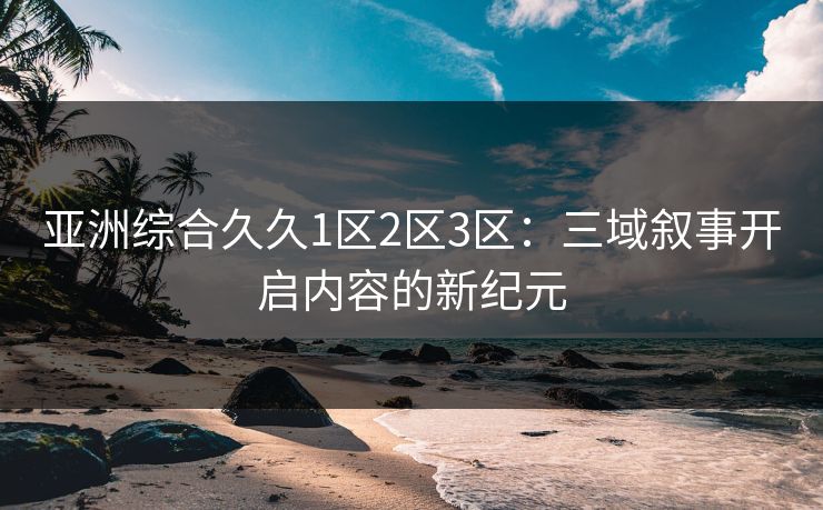亚洲综合久久1区2区3区：三域叙事开启内容的新纪元
