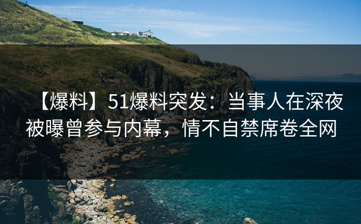 【爆料】51爆料突发：当事人在深夜被曝曾参与内幕，情不自禁席卷全网