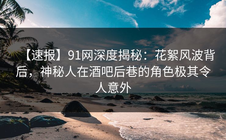 【速报】91网深度揭秘：花絮风波背后，神秘人在酒吧后巷的角色极其令人意外