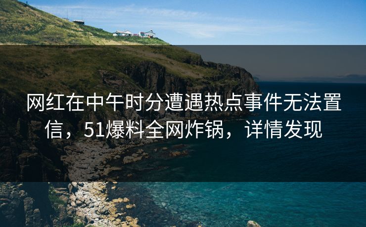 网红在中午时分遭遇热点事件无法置信，51爆料全网炸锅，详情发现